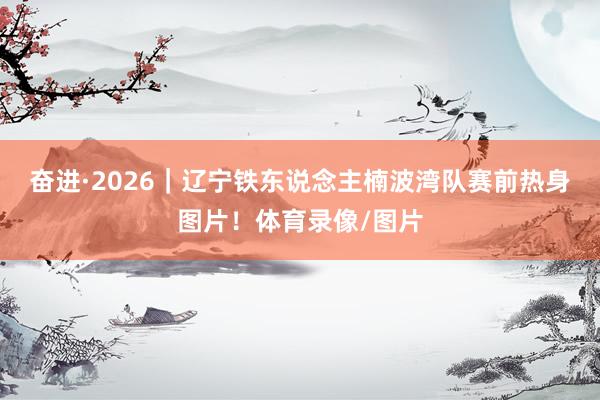 奋进·2026｜辽宁铁东说念主楠波湾队赛前热身图片！体育录像/图片