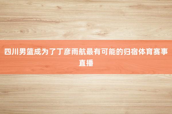 四川男篮成为了丁彦雨航最有可能的归宿体育赛事直播