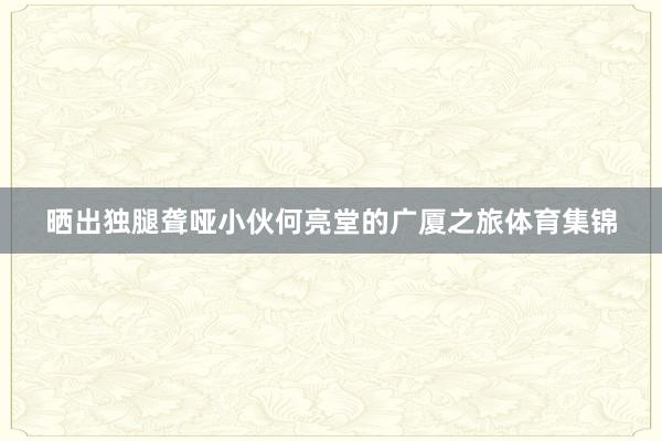 晒出独腿聋哑小伙何亮堂的广厦之旅体育集锦