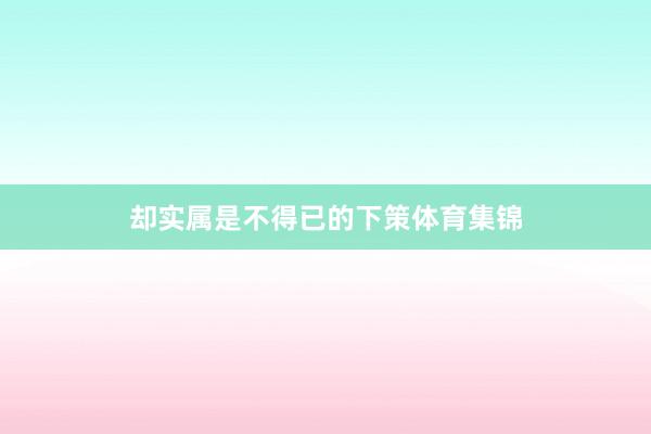 却实属是不得已的下策体育集锦