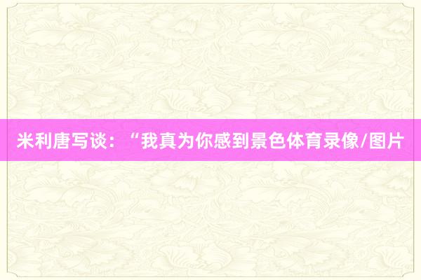 米利唐写谈：“我真为你感到景色体育录像/图片