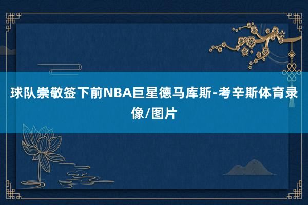 球队崇敬签下前NBA巨星德马库斯-考辛斯体育录像/图片