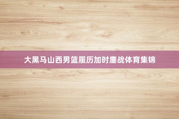 大黑马山西男篮履历加时鏖战体育集锦