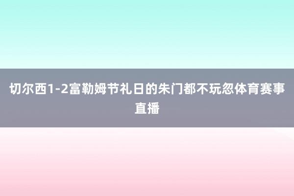 切尔西1-2富勒姆节礼日的朱门都不玩忽体育赛事直播