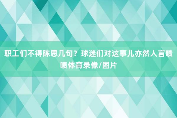 职工们不得陈思几句？球迷们对这事儿亦然人言啧啧体育录像/图片