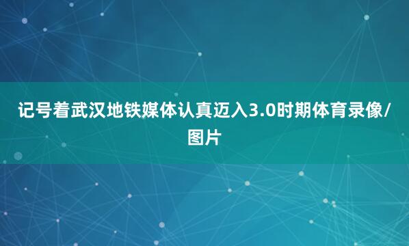 记号着武汉地铁媒体认真迈入3.0时期体育录像/图片