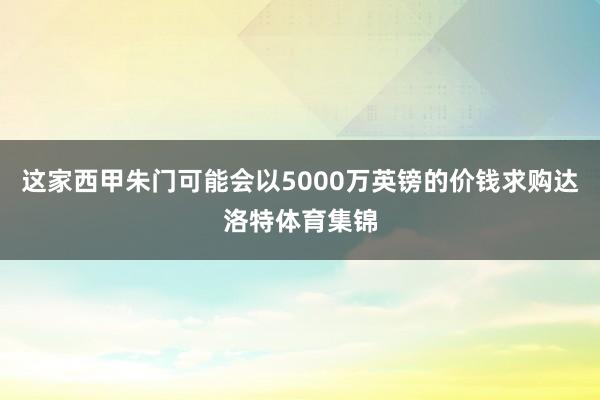 这家西甲朱门可能会以5000万英镑的价钱求购达洛特体育集锦