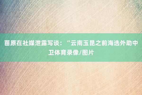 苗原在社媒泄露写谈：“云南玉昆之前海选外助中卫体育录像/图片