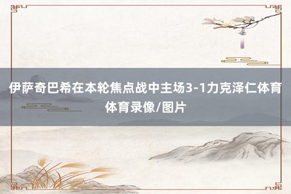 伊萨奇巴希在本轮焦点战中主场3-1力克泽仁体育体育录像/图片