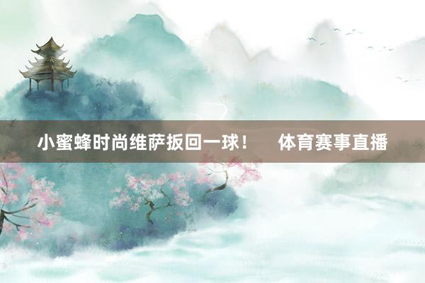 小蜜蜂时尚维萨扳回一球！    体育赛事直播