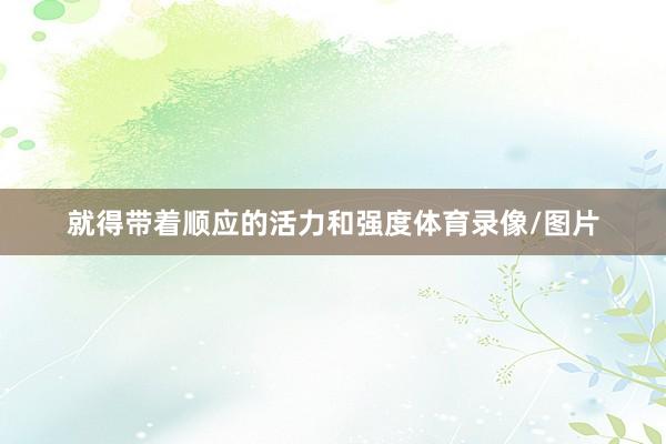 就得带着顺应的活力和强度体育录像/图片