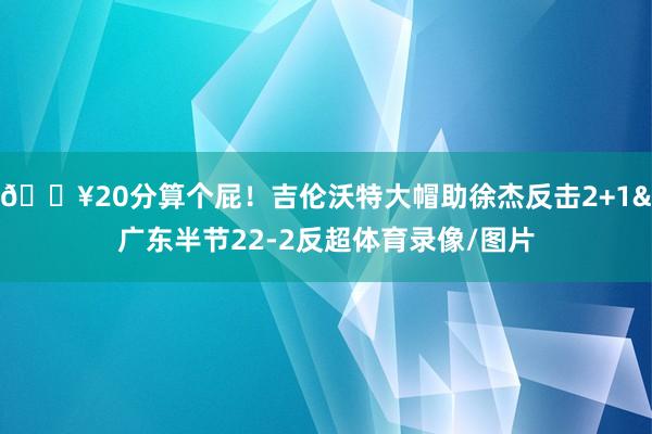 💥20分算个屁！吉伦沃特大帽助徐杰反击2+1&广东半节22-2反超体育录像/图片