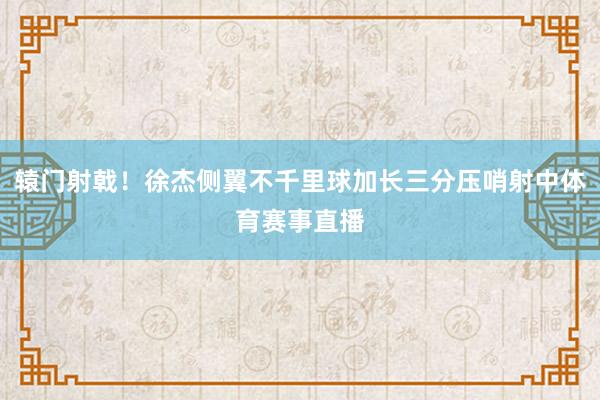 辕门射戟！徐杰侧翼不千里球加长三分压哨射中体育赛事直播
