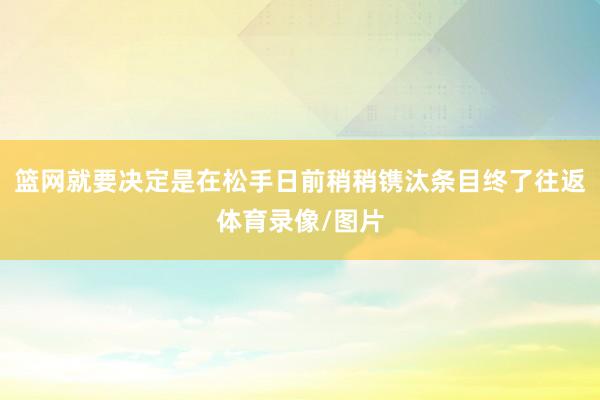 篮网就要决定是在松手日前稍稍镌汰条目终了往返体育录像/图片