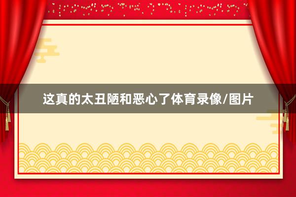 这真的太丑陋和恶心了体育录像/图片
