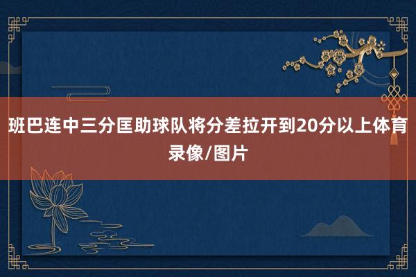 班巴连中三分匡助球队将分差拉开到20分以上体育录像/图片