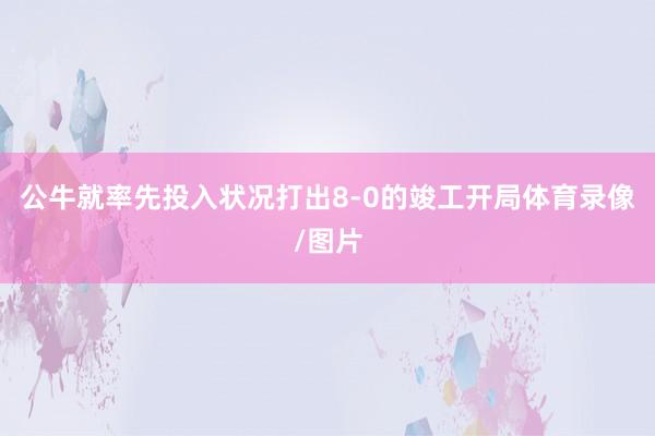公牛就率先投入状况打出8-0的竣工开局体育录像/图片