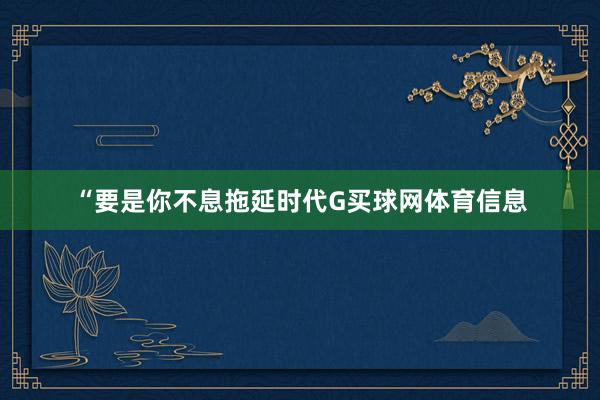 “要是你不息拖延时代G买球网体育信息