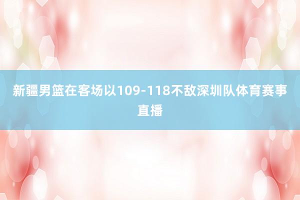新疆男篮在客场以109-118不敌深圳队体育赛事直播