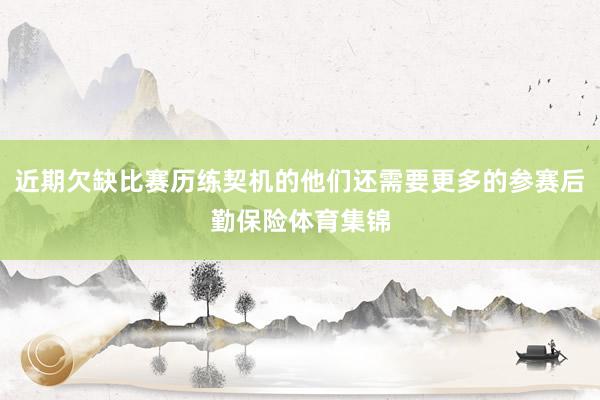 近期欠缺比赛历练契机的他们还需要更多的参赛后勤保险体育集锦