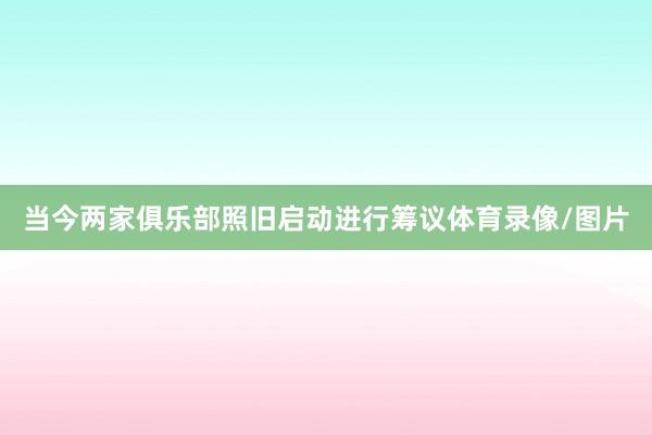 当今两家俱乐部照旧启动进行筹议体育录像/图片