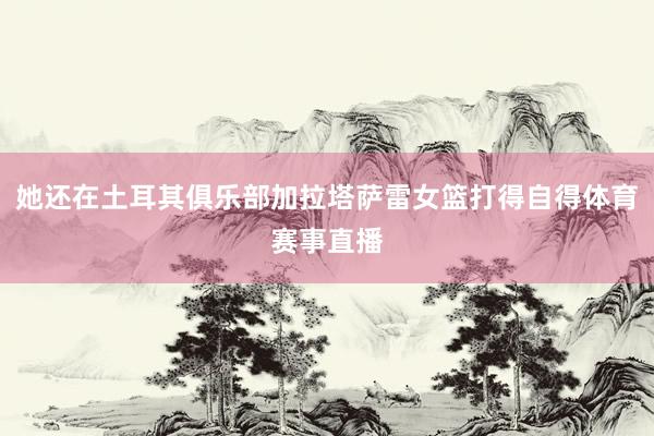 她还在土耳其俱乐部加拉塔萨雷女篮打得自得体育赛事直播