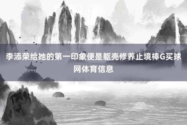 李添荣给她的第一印象便是躯壳修养止境棒G买球网体育信息