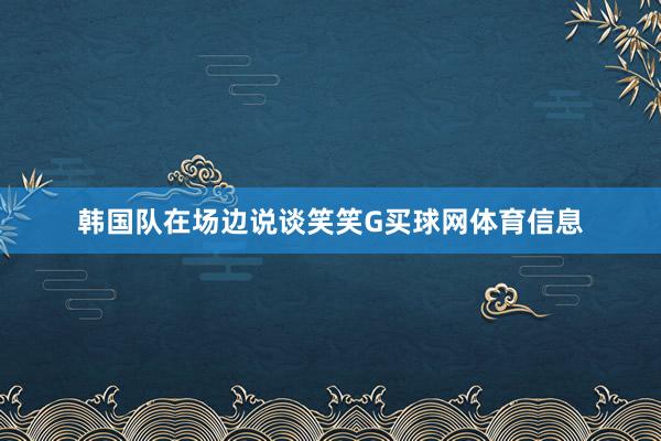 韩国队在场边说谈笑笑G买球网体育信息