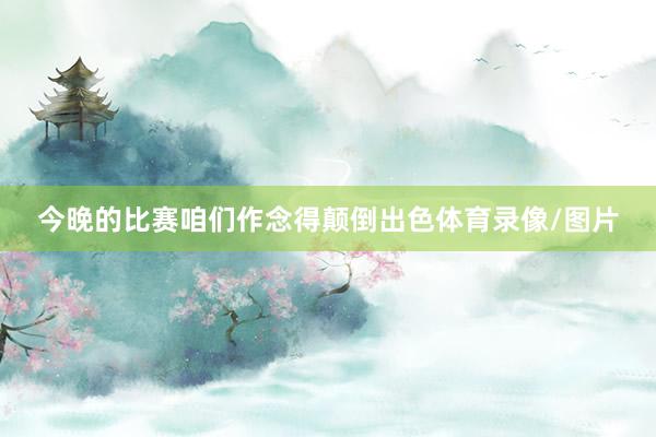 今晚的比赛咱们作念得颠倒出色体育录像/图片