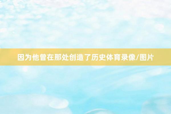 因为他曾在那处创造了历史体育录像/图片