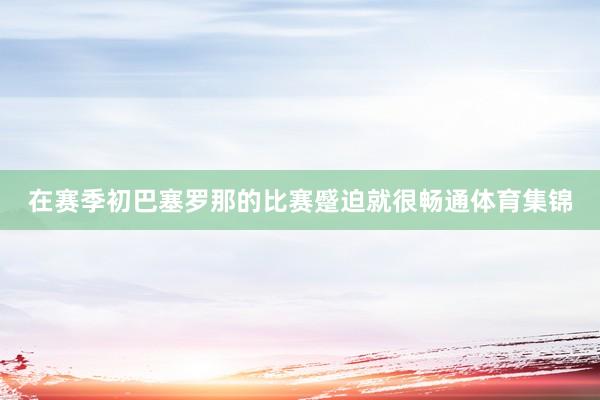 在赛季初巴塞罗那的比赛蹙迫就很畅通体育集锦