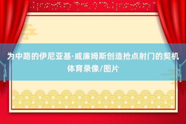 为中路的伊尼亚基·威廉姆斯创造抢点射门的契机体育录像/图片