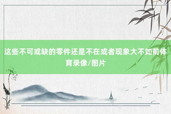 这些不可或缺的零件还是不在或者现象大不如前体育录像/图片