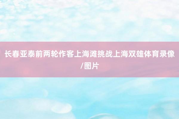 长春亚泰前两轮作客上海滩挑战上海双雄体育录像/图片
