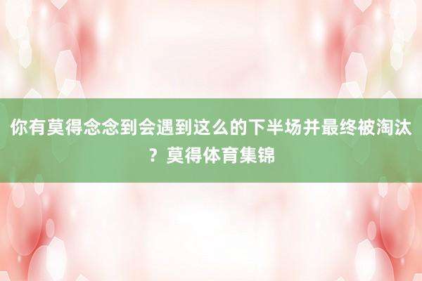你有莫得念念到会遇到这么的下半场并最终被淘汰？莫得体育集锦