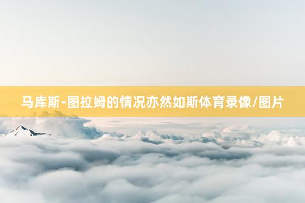 马库斯-图拉姆的情况亦然如斯体育录像/图片