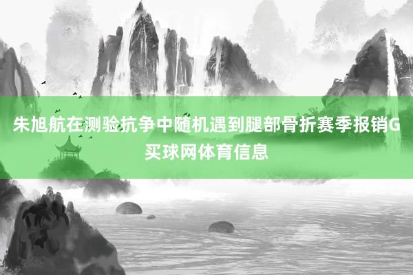 朱旭航在测验抗争中随机遇到腿部骨折赛季报销G买球网体育信息