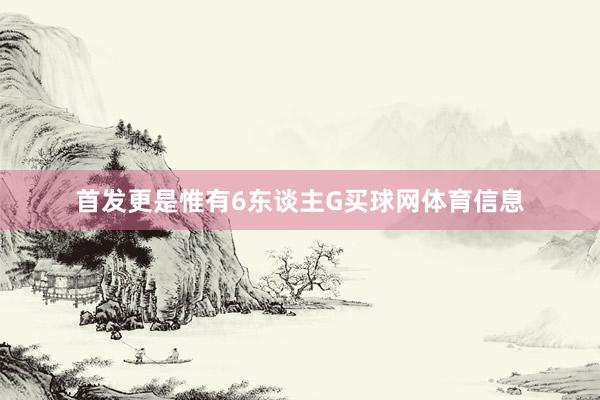 首发更是惟有6东谈主G买球网体育信息