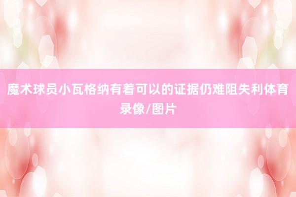 魔术球员小瓦格纳有着可以的证据仍难阻失利体育录像/图片