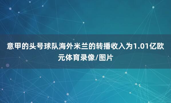 意甲的头号球队海外米兰的转播收入为1.01亿欧元体育录像/图片