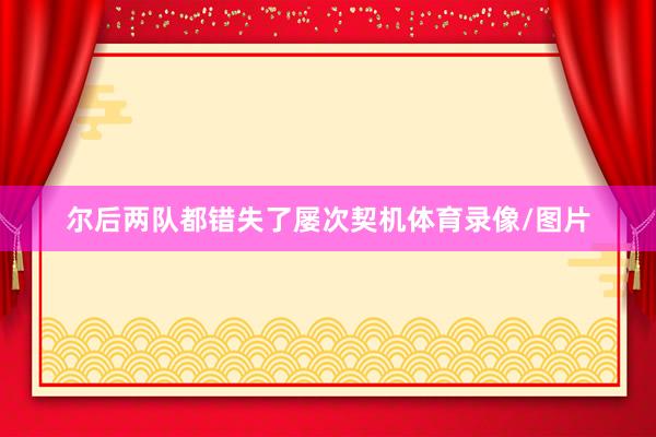 尔后两队都错失了屡次契机体育录像/图片