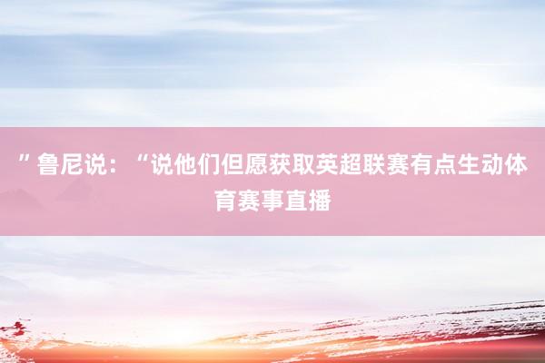 ”鲁尼说：“说他们但愿获取英超联赛有点生动体育赛事直播