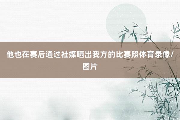 他也在赛后通过社媒晒出我方的比赛照体育录像/图片