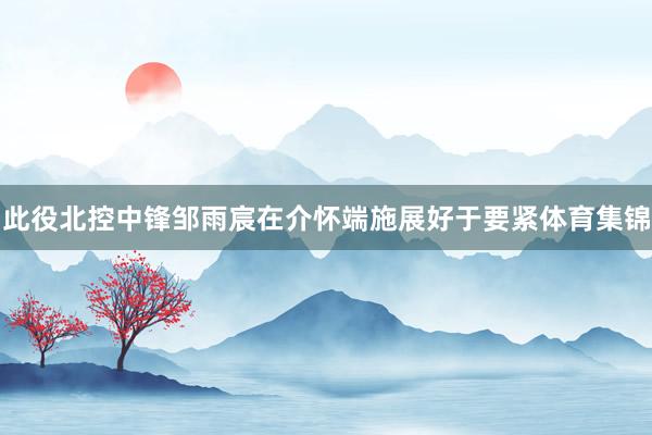 此役北控中锋邹雨宸在介怀端施展好于要紧体育集锦