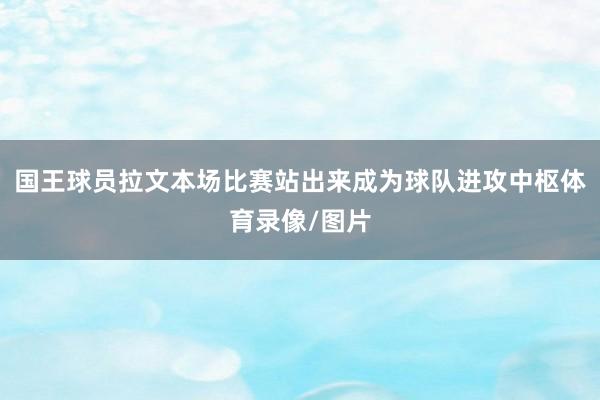 国王球员拉文本场比赛站出来成为球队进攻中枢体育录像/图片