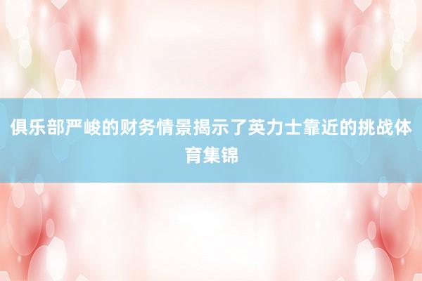 俱乐部严峻的财务情景揭示了英力士靠近的挑战体育集锦