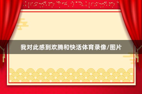 我对此感到欢腾和快活体育录像/图片