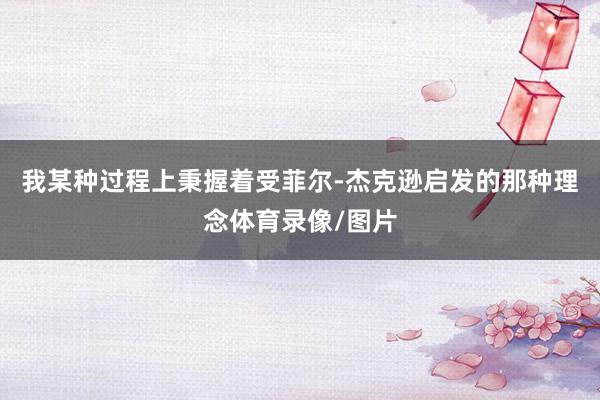 我某种过程上秉握着受菲尔-杰克逊启发的那种理念体育录像/图片