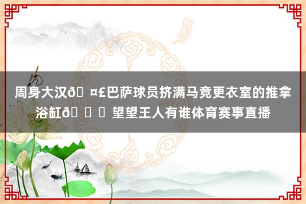 周身大汉🤣巴萨球员挤满马竞更衣室的推拿浴缸👀望望王人有谁体育赛事直播