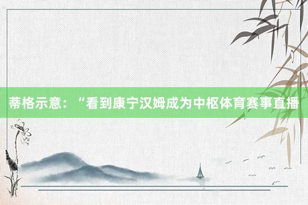蒂格示意：“看到康宁汉姆成为中枢体育赛事直播
